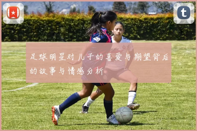 足球明星对儿子的喜爱与期望背后的故事与情感分析
