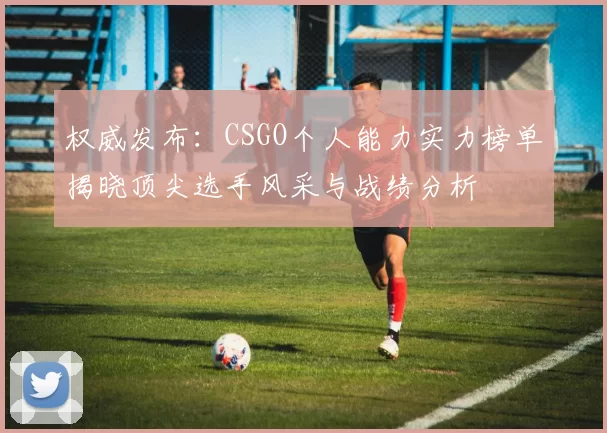 权威发布：CSGO个人能力实力榜单揭晓顶尖选手风采与战绩分析