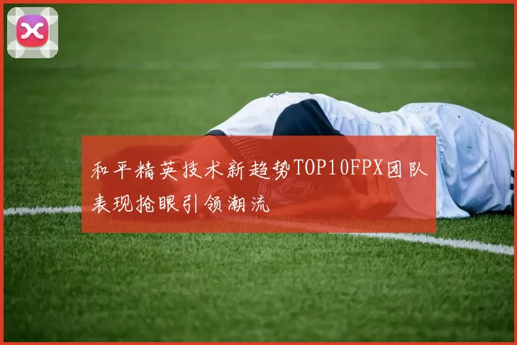 和平精英技术新趋势TOP10FPX团队表现抢眼引领潮流