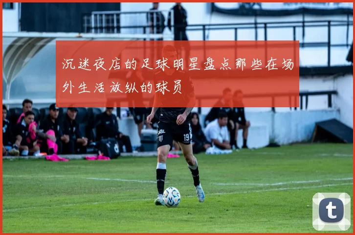 沉迷夜店的足球明星盘点那些在场外生活放纵的球员